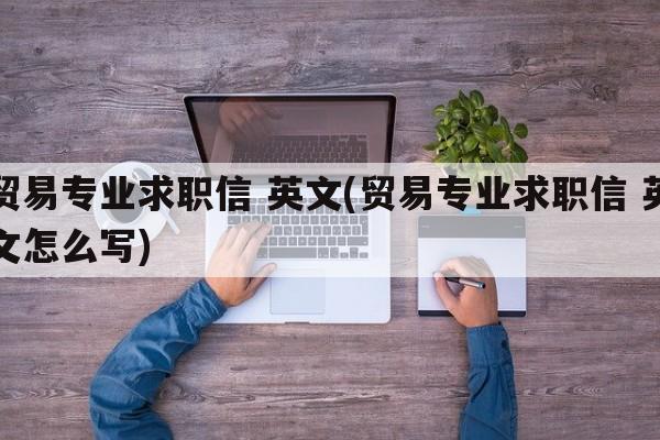 贸易专业求职信 英文(贸易专业求职信 英文怎么写)